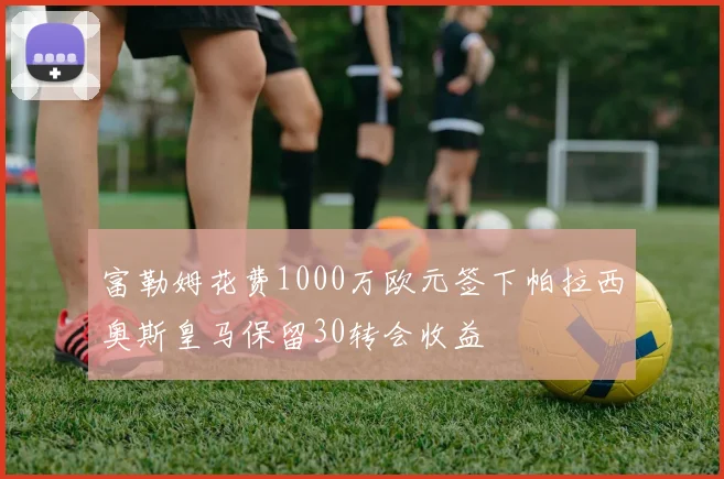 富勒姆花费1000万欧元签下帕拉西奥斯皇马保留30转会收益