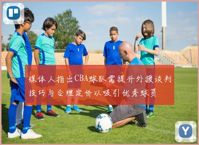 媒体人指出CBA球队需提升外援谈判技巧与合理定价以吸引优秀球员