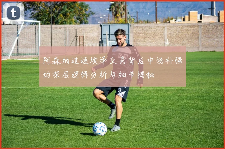 阿森纳追逐埃泽交易背后中场补强的深层逻辑分析与细节揭秘